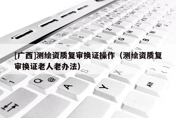 [广西]测绘资质复审换证操作（测绘资质复审换证老人老办法）