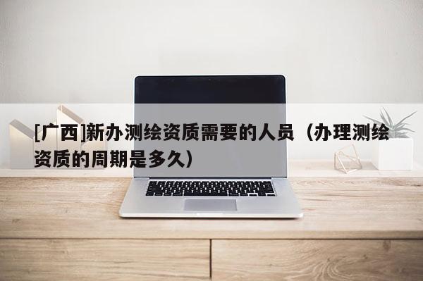 [广西]新办测绘资质需要的人员（办理测绘资质的周期是多久）