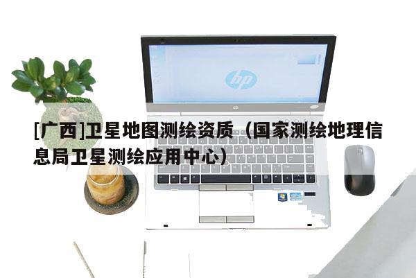 [广西]卫星地图测绘资质（国家测绘地理信息局卫星测绘应用中心）