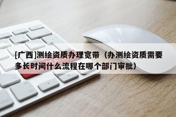 [广西]测绘资质办理宽带（办测绘资质需要多长时间什么流程在哪个部门审批）