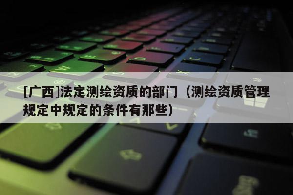 [广西]法定测绘资质的部门（测绘资质管理规定中规定的条件有那些）