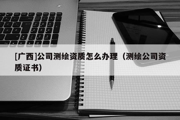 [广西]公司测绘资质怎么办理（测绘公司资质证书）