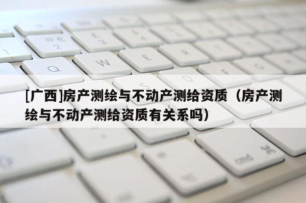 [广西]房产测绘与不动产测给资质（房产测绘与不动产测给资质有关系吗）