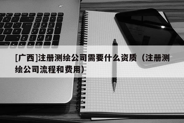 [广西]注册测绘公司需要什么资质（注册测绘公司流程和费用）