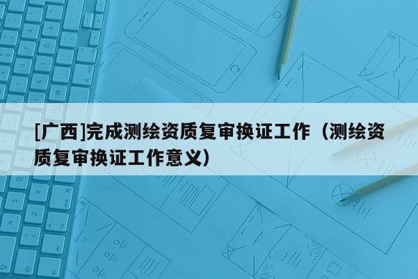 [广西]完成测绘资质复审换证工作（测绘资质复审换证工作意义）