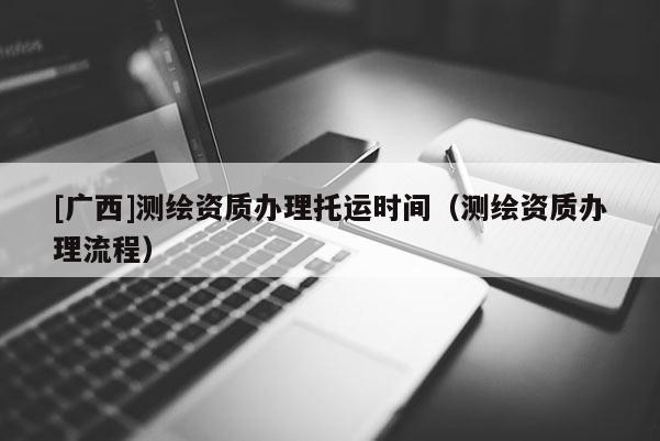 [广西]测绘资质办理托运时间（测绘资质办理流程）