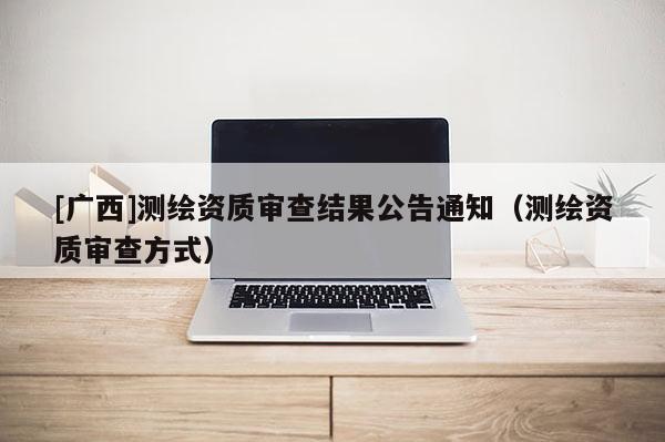 [广西]测绘资质审查结果公告通知（测绘资质审查方式）