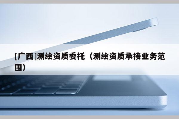 [广西]测绘资质委托（测绘资质承接业务范围）