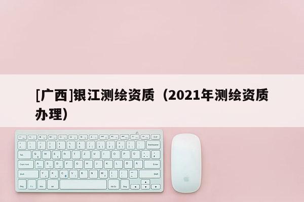 [广西]银江测绘资质（2021年测绘资质办理）