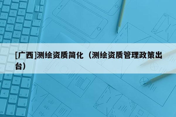 [广西]测绘资质简化（测绘资质管理政策出台）