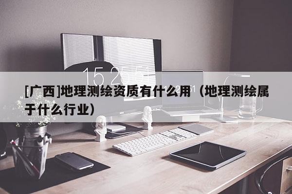 [广西]地理测绘资质有什么用（地理测绘属于什么行业）
