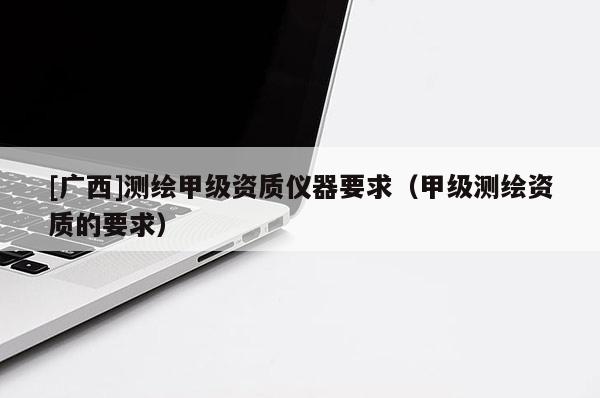 [广西]测绘甲级资质仪器要求（甲级测绘资质的要求）
