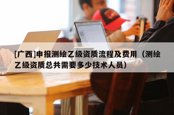 [广西]申报测绘乙级资质流程及费用（测绘乙级资质总共需要多少技术人员）