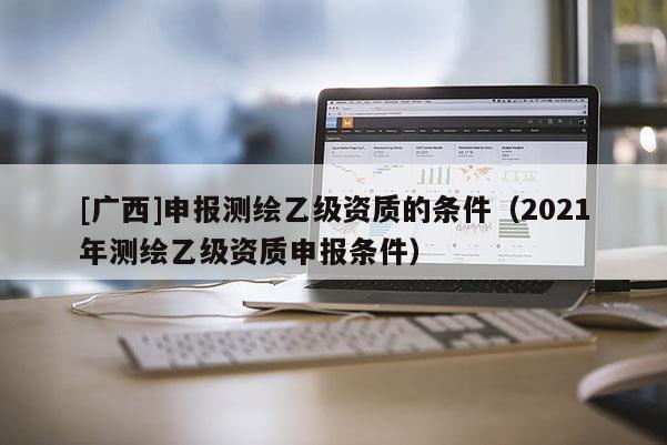 [广西]申报测绘乙级资质的条件（2021年测绘乙级资质申报条件）