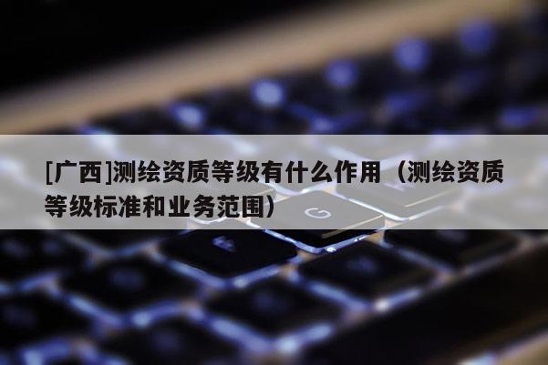 [广西]测绘资质等级有什么作用（测绘资质等级标准和业务范围）