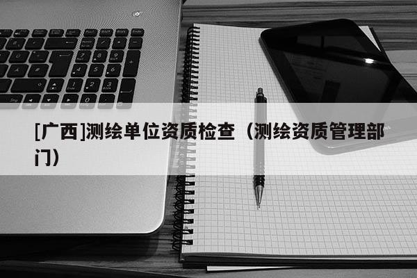 [广西]测绘单位资质检查（测绘资质管理部门）