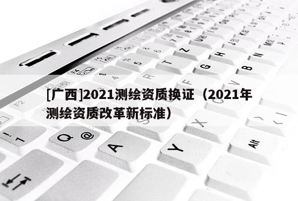 [广西]2021测绘资质换证（2021年测绘资质改革新标准）