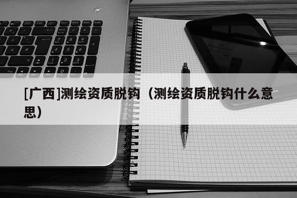 [广西]测绘资质脱钩（测绘资质脱钩什么意思）