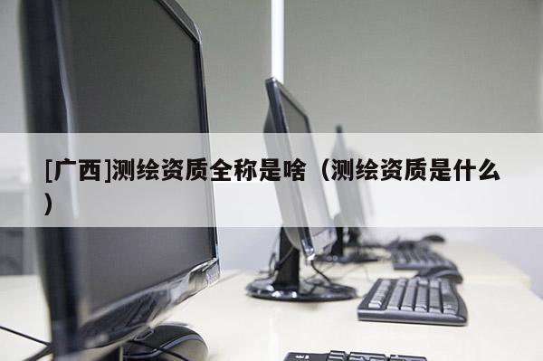 [广西]测绘资质全称是啥（测绘资质是什么）