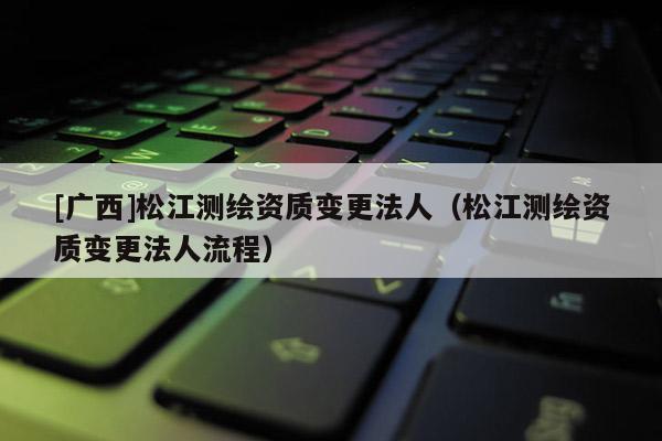 [广西]松江测绘资质变更法人（松江测绘资质变更法人流程）