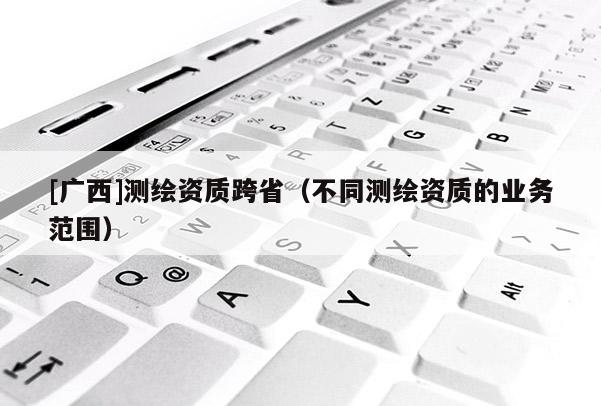 [广西]测绘资质跨省（不同测绘资质的业务范围）