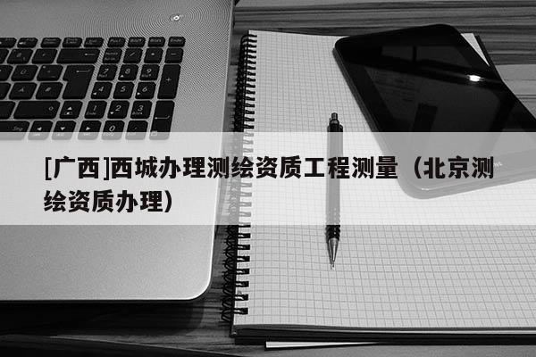 [广西]西城办理测绘资质工程测量（北京测绘资质办理）