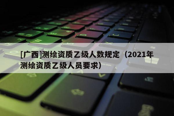 [广西]测绘资质乙级人数规定（2021年测绘资质乙级人员要求）