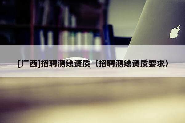 [广西]招聘测绘资质（招聘测绘资质要求）