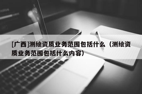 [广西]测绘资质业务范围包括什么（测绘资质业务范围包括什么内容）