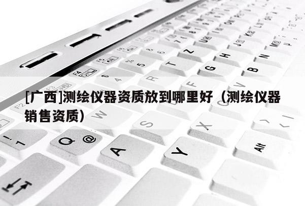 [广西]测绘仪器资质放到哪里好（测绘仪器销售资质）
