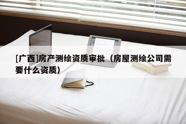 [广西]房产测绘资质审批（房屋测绘公司需要什么资质）