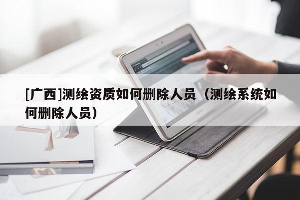 [广西]测绘资质如何删除人员（测绘系统如何删除人员）