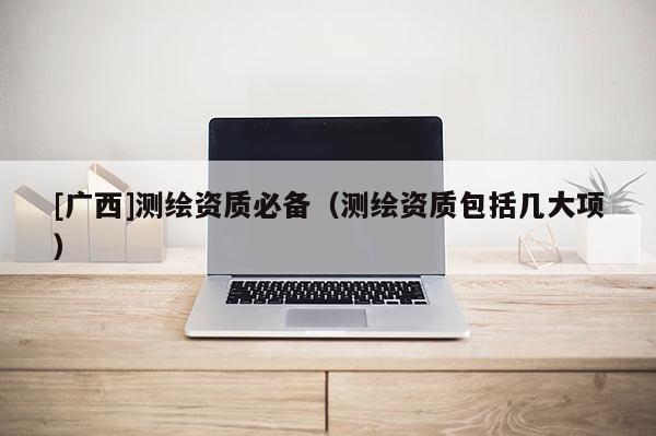 [广西]测绘资质必备（测绘资质包括几大项）