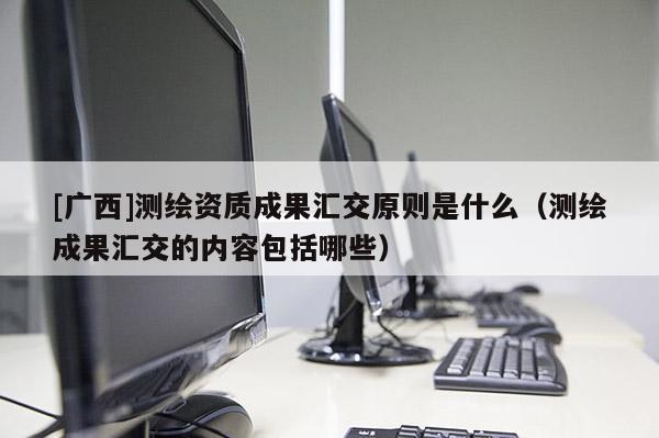 [广西]测绘资质成果汇交原则是什么（测绘成果汇交的内容包括哪些）