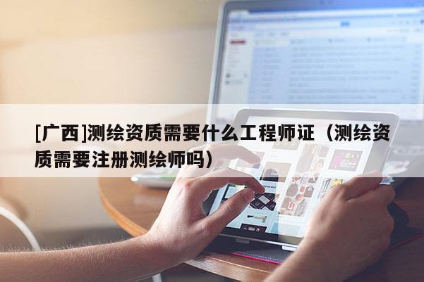 [广西]测绘资质需要什么工程师证（测绘资质需要注册测绘师吗）
