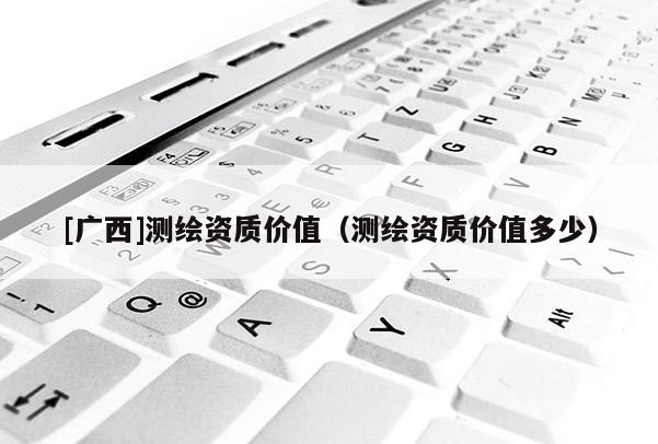 [广西]测绘资质价值（测绘资质价值多少）