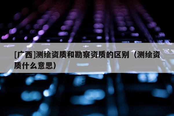 [广西]测绘资质和勘察资质的区别（测绘资质什么意思）