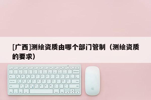 [广西]测绘资质由哪个部门管制（测绘资质的要求）