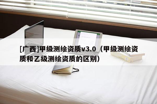 [广西]甲级测绘资质v3.0（甲级测绘资质和乙级测绘资质的区别）