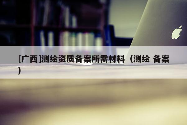 [广西]测绘资质备案所需材料（测绘 备案）