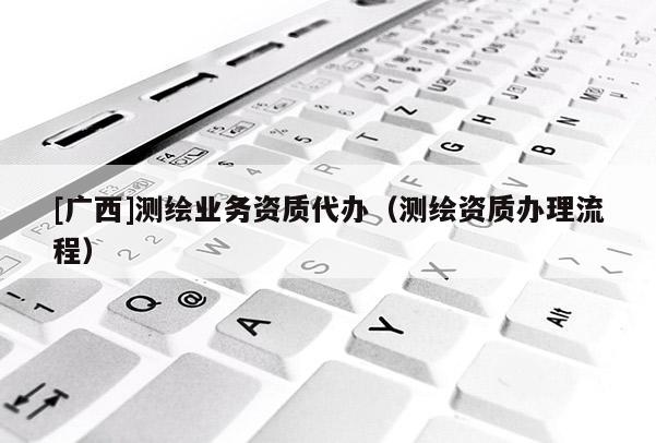 [广西]测绘业务资质代办（测绘资质办理流程）