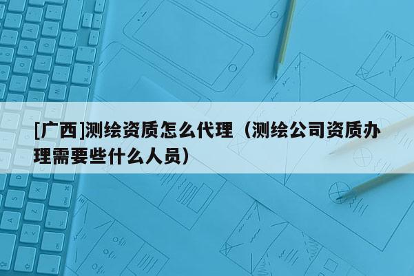 [广西]测绘资质怎么代理（测绘公司资质办理需要些什么人员）