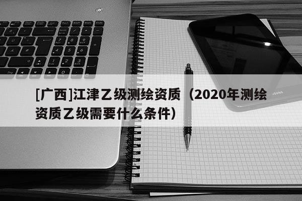 [广西]江津乙级测绘资质（2020年测绘资质乙级需要什么条件）