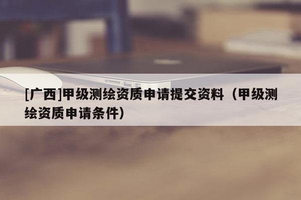 [广西]甲级测绘资质申请提交资料（甲级测绘资质申请条件）