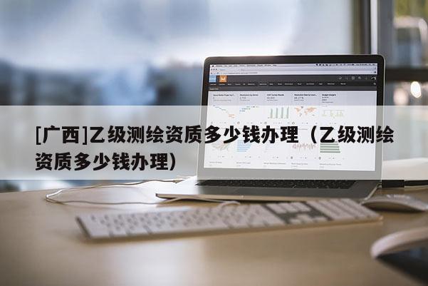 [广西]乙级测绘资质多少钱办理（乙级测绘资质多少钱办理）