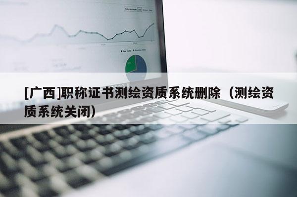 [广西]职称证书测绘资质系统删除（测绘资质系统关闭）