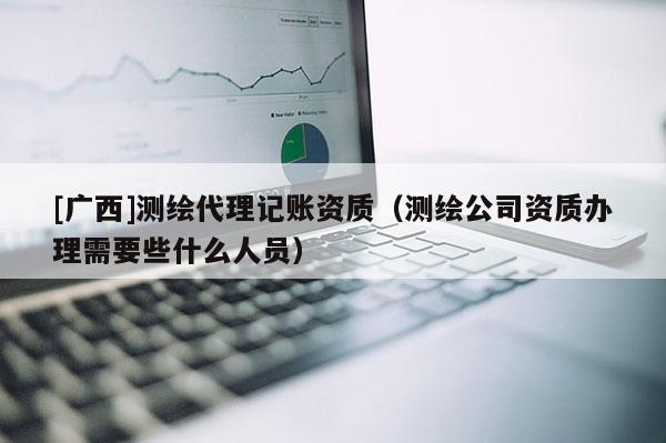 [广西]测绘代理记账资质（测绘公司资质办理需要些什么人员）
