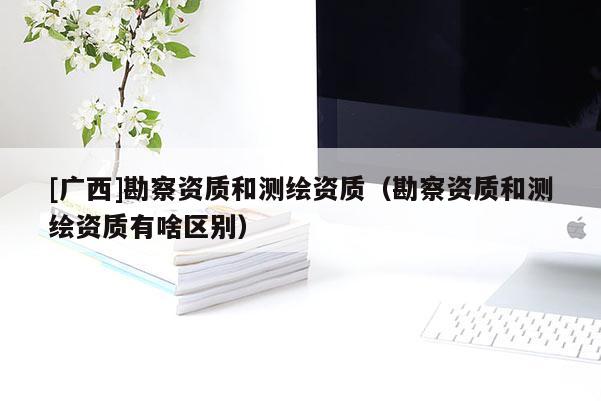 [广西]勘察资质和测绘资质（勘察资质和测绘资质有啥区别）