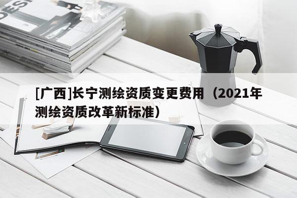 [广西]长宁测绘资质变更费用（2021年测绘资质改革新标准）