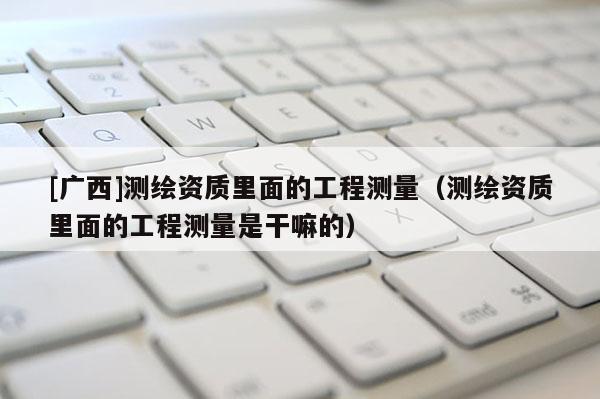 [广西]测绘资质里面的工程测量（测绘资质里面的工程测量是干嘛的）